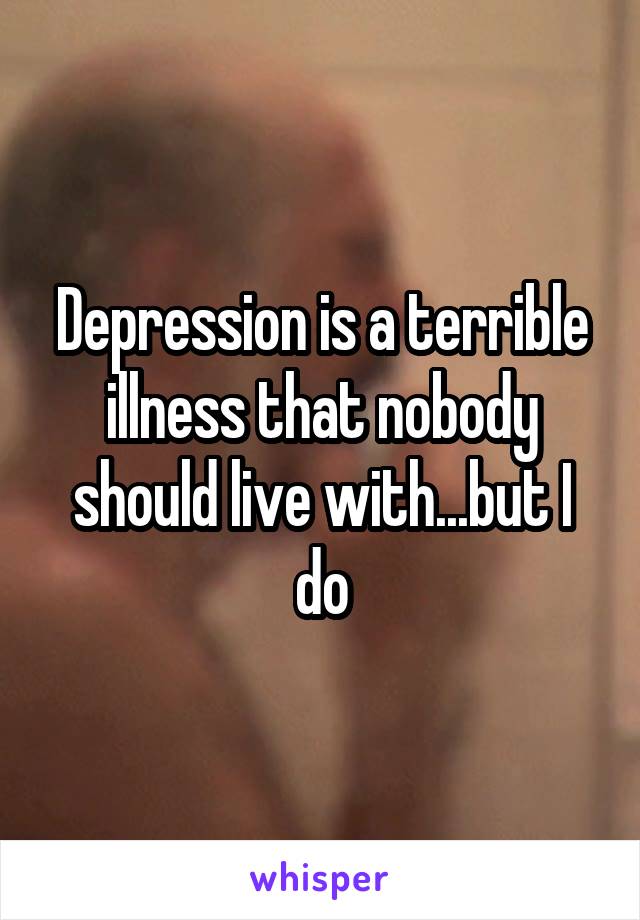 Depression is a terrible illness that nobody should live with...but I do