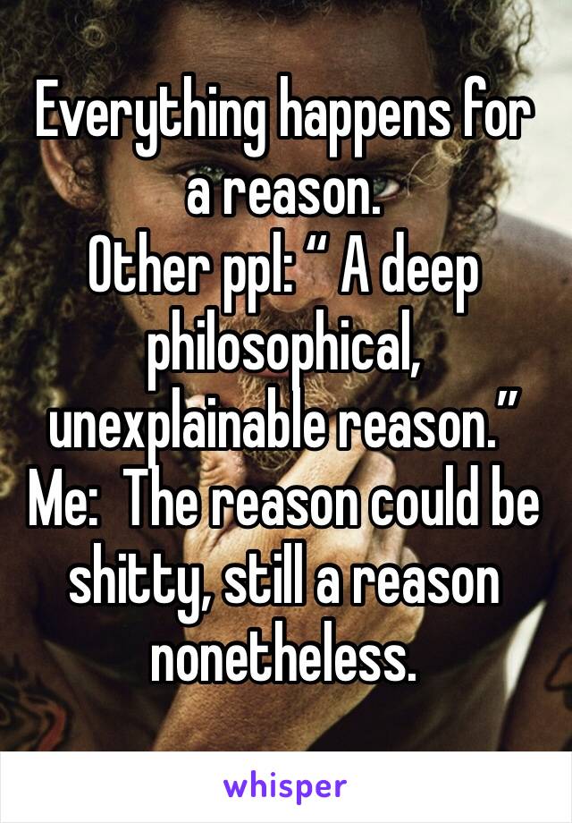 Everything happens for a reason.
Other ppl: “ A deep philosophical, unexplainable reason.”
Me:  The reason could be shitty, still a reason nonetheless.