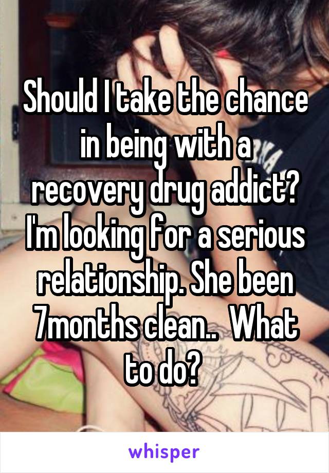 Should I take the chance in being with a recovery drug addict? I'm looking for a serious relationship. She been 7months clean..  What to do? 