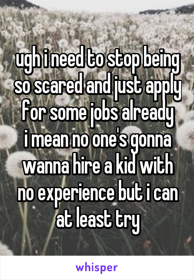 ugh i need to stop being so scared and just apply for some jobs already
i mean no one's gonna wanna hire a kid with no experience but i can at least try