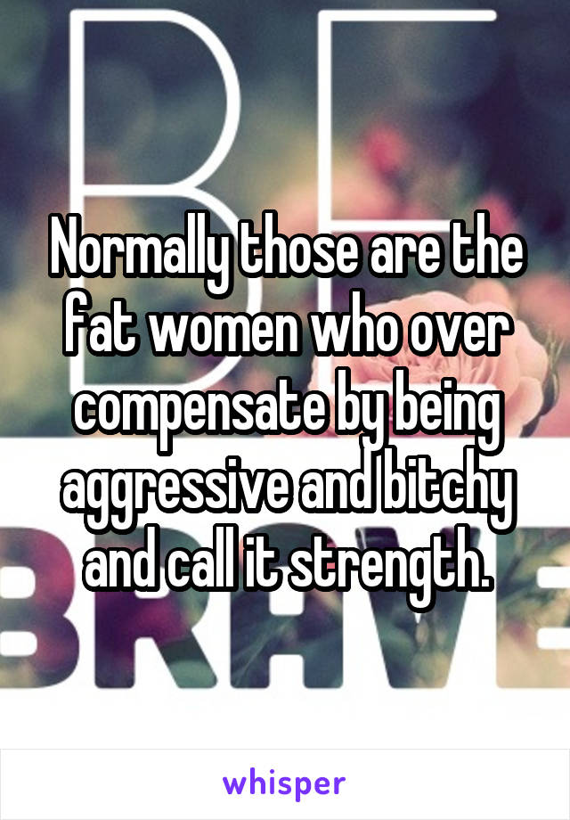 Normally those are the fat women who over compensate by being aggressive and bitchy and call it strength.