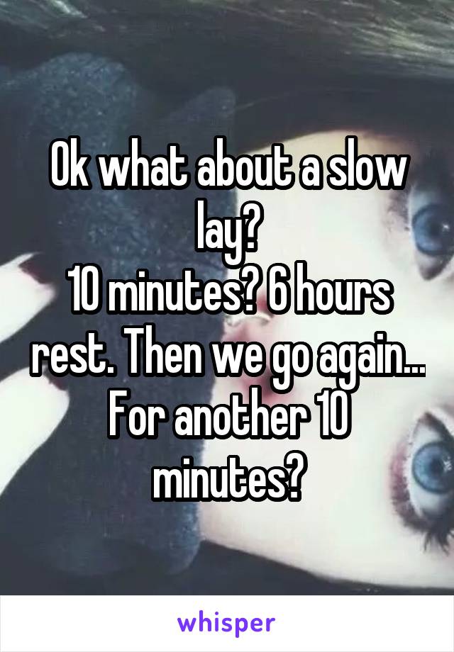 Ok what about a slow lay?
10 minutes? 6 hours rest. Then we go again...
For another 10 minutes?