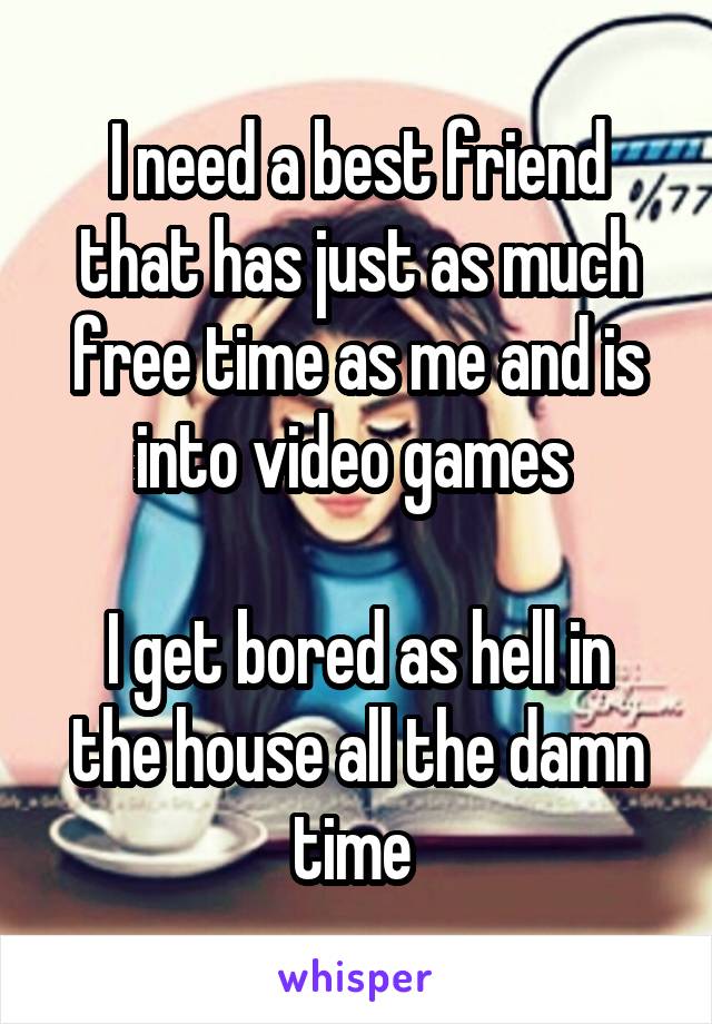 I need a best friend that has just as much free time as me and is into video games 

I get bored as hell in the house all the damn time 