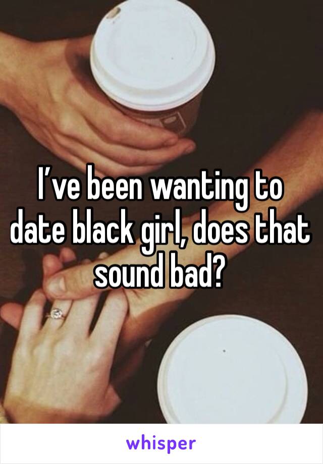 I’ve been wanting to date black girl, does that sound bad?