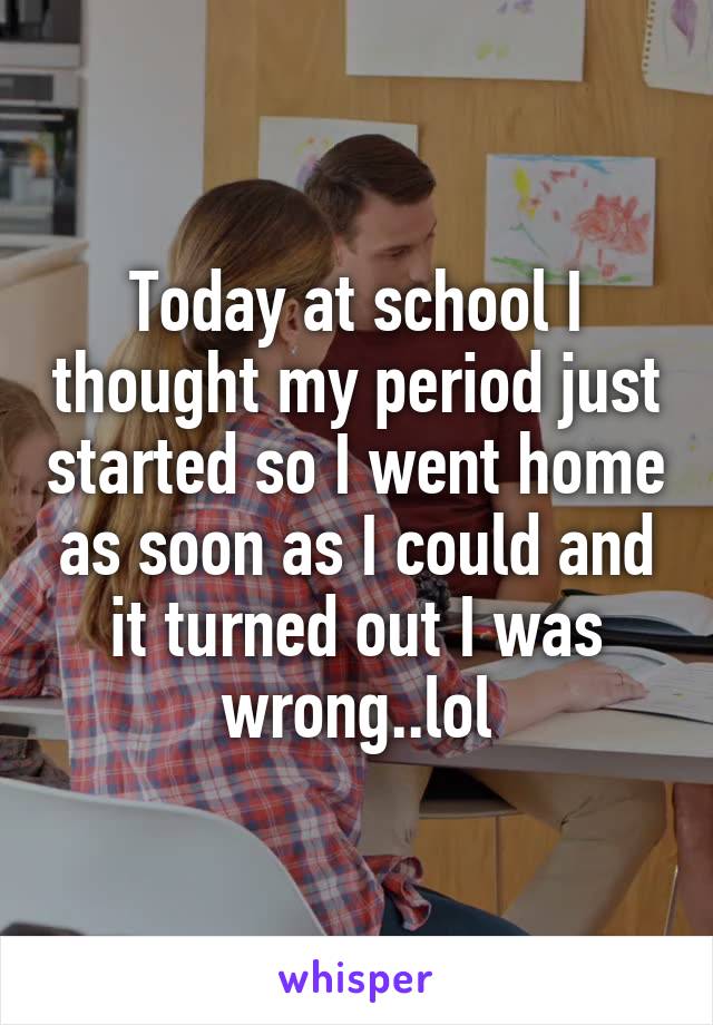 Today at school I thought my period just started so I went home as soon as I could and it turned out I was wrong..lol