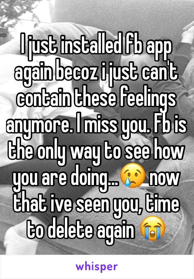 I just installed fb app again becoz i just can't contain these feelings anymore. I miss you. Fb is the only way to see how you are doing...😢 now that ive seen you, time to delete again 😭