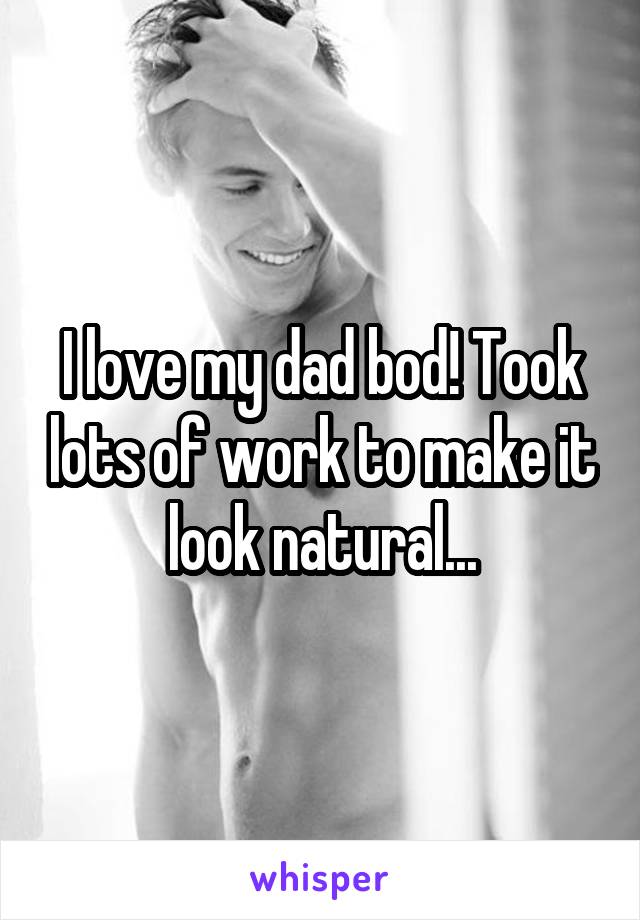 I love my dad bod! Took lots of work to make it look natural...
