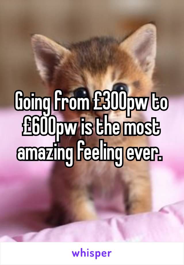 Going from £300pw to £600pw is the most amazing feeling ever. 