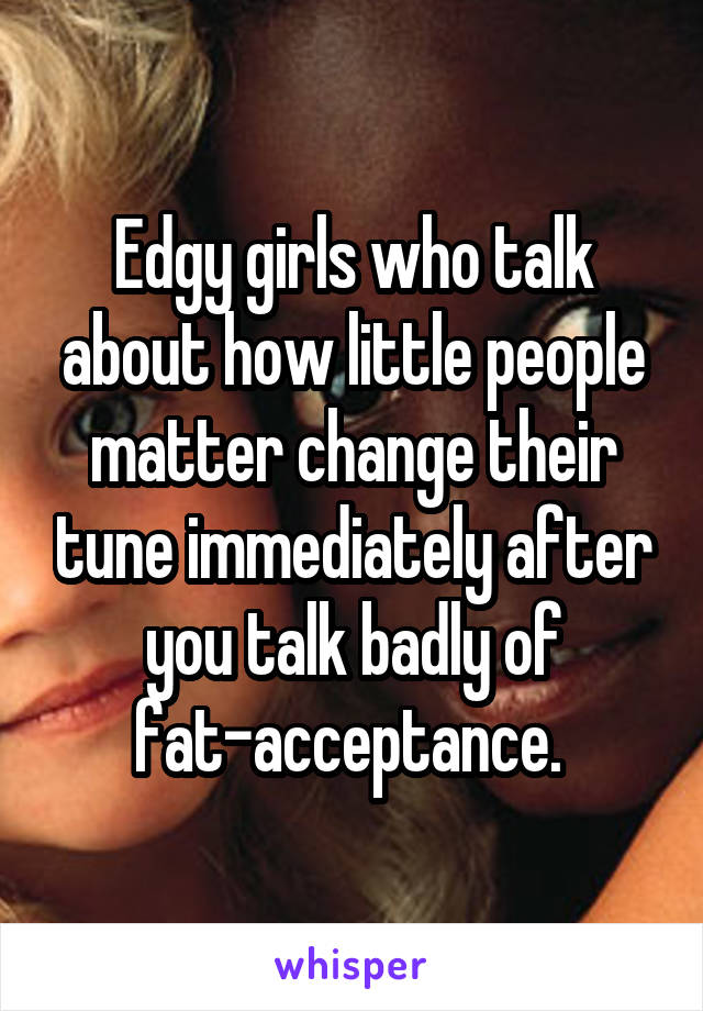 Edgy girls who talk about how little people matter change their tune immediately after you talk badly of fat-acceptance. 