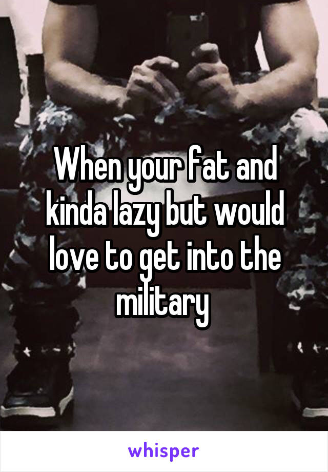 When your fat and kinda lazy but would love to get into the military 