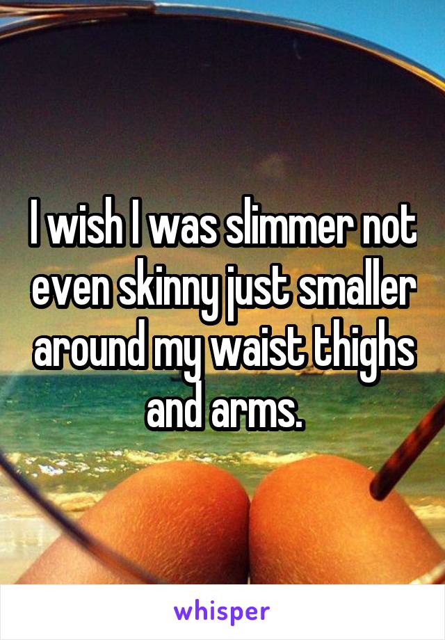 I wish I was slimmer not even skinny just smaller around my waist thighs and arms.