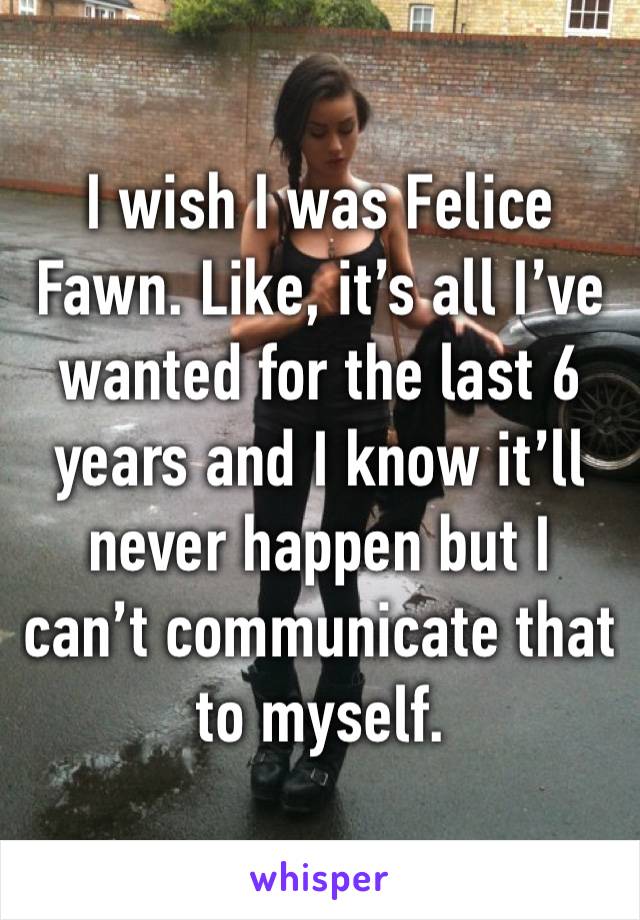 I wish I was Felice Fawn. Like, it’s all I’ve wanted for the last 6 years and I know it’ll never happen but I can’t communicate that to myself.