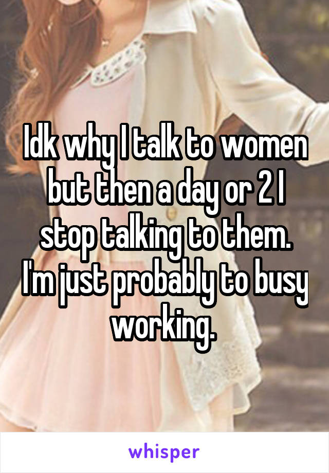 Idk why I talk to women but then a day or 2 I stop talking to them. I'm just probably to busy working. 