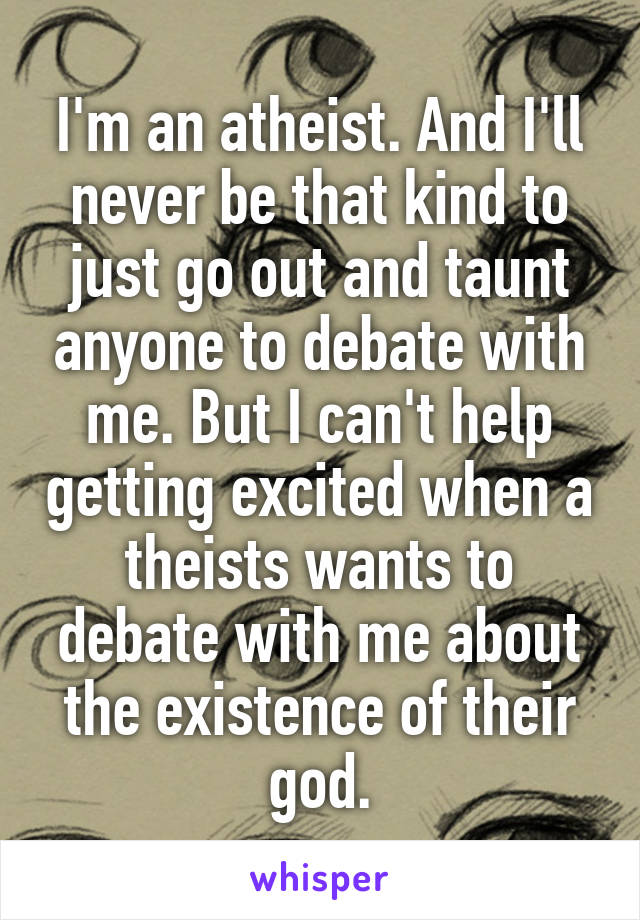 I'm an atheist. And I'll never be that kind to just go out and taunt anyone to debate with me. But I can't help getting excited when a theists wants to debate with me about the existence of their god.