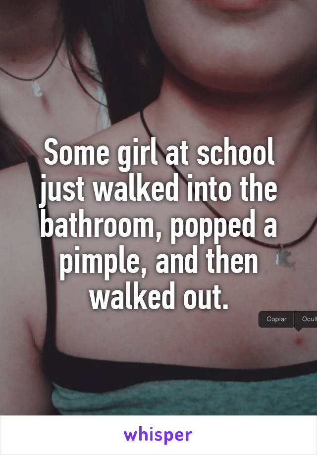 Some girl at school just walked into the bathroom, popped a pimple, and then walked out.