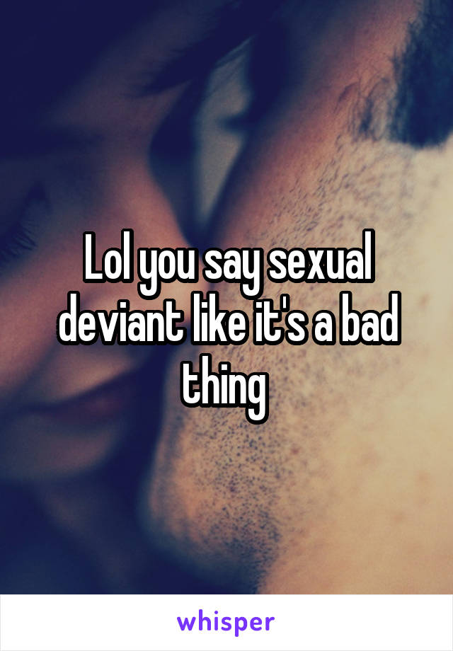 Lol you say sexual deviant like it's a bad thing 