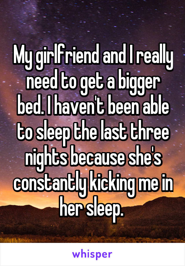 My girlfriend and I really need to get a bigger bed. I haven't been able to sleep the last three nights because she's constantly kicking me in her sleep. 