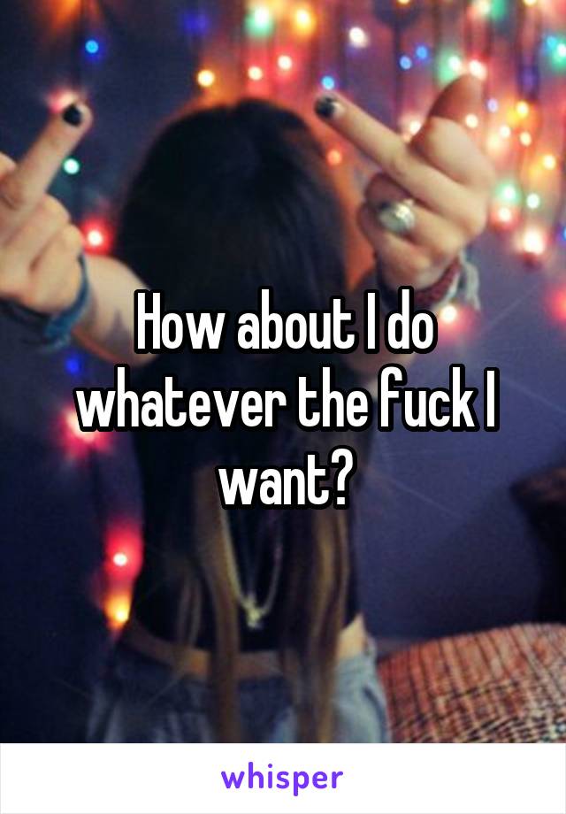 How about I do whatever the fuck I want?