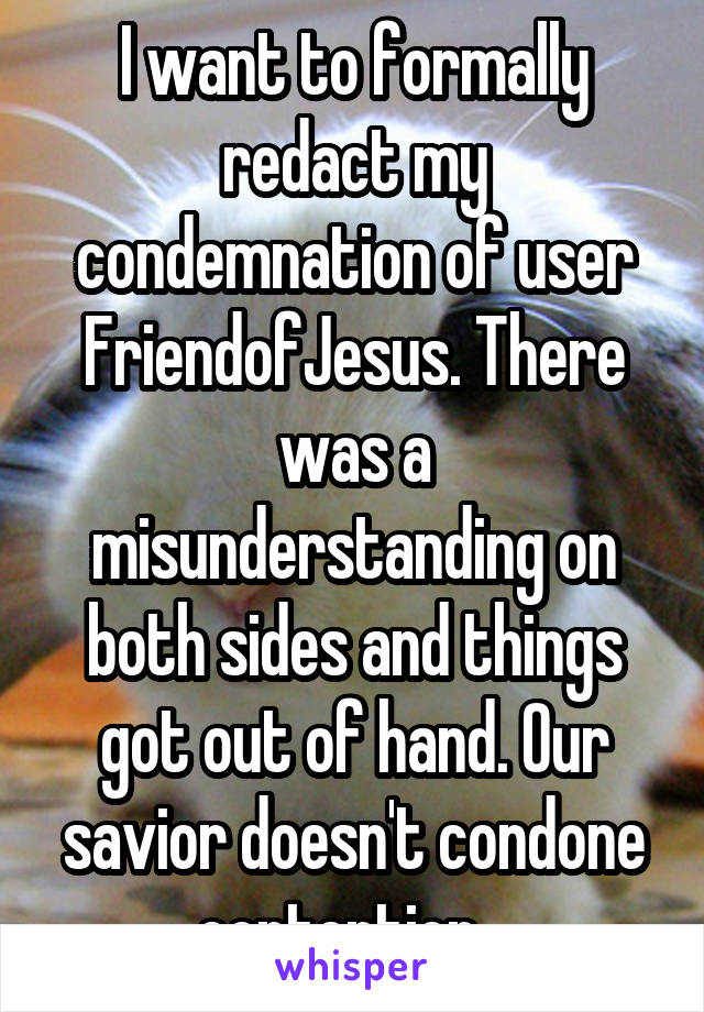 I want to formally redact my condemnation of user FriendofJesus. There was a misunderstanding on both sides and things got out of hand. Our savior doesn't condone contention...