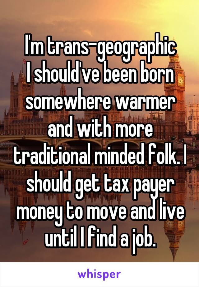I'm trans-geographic
I should've been born somewhere warmer and with more traditional minded folk. I should get tax payer money to move and live until I find a job.