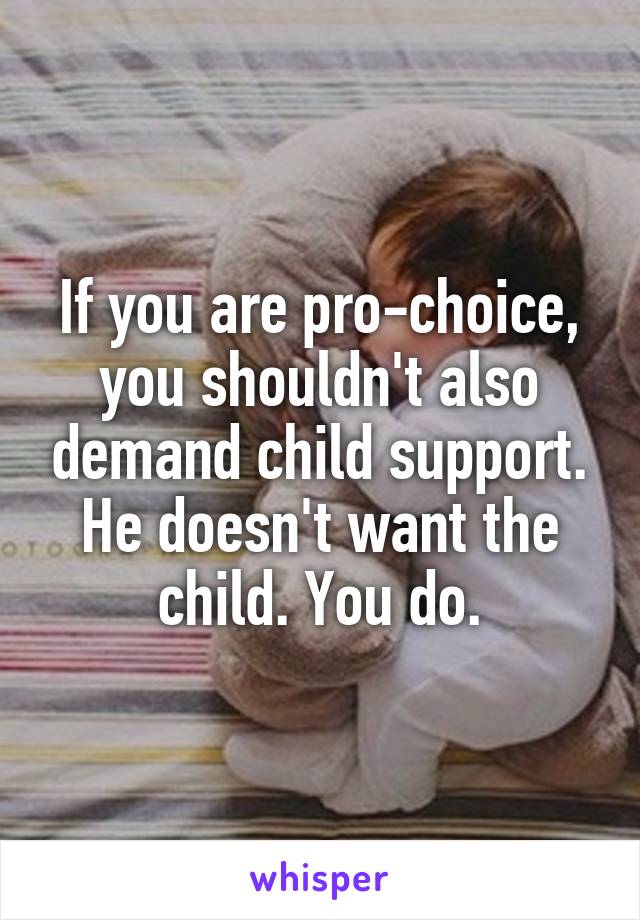 If you are pro-choice, you shouldn't also demand child support. He doesn't want the child. You do.