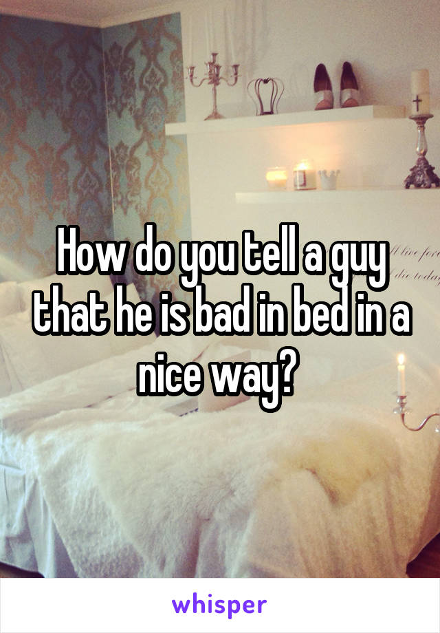 How do you tell a guy that he is bad in bed in a nice way? 
