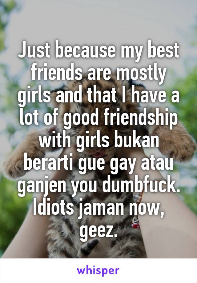 Just because my best friends are mostly girls and that I have a lot of good friendship with girls bukan berarti gue gay atau ganjen you dumbfuck. Idiots jaman now, geez.