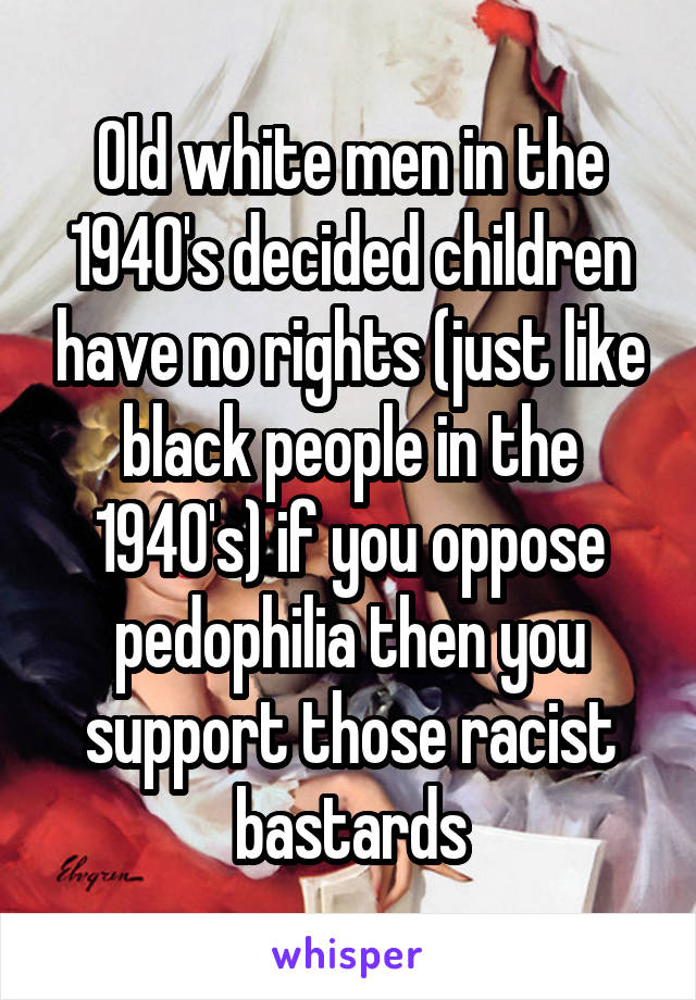 Old white men in the 1940's decided children have no rights (just like black people in the 1940's) if you oppose pedophilia then you support those racist bastards