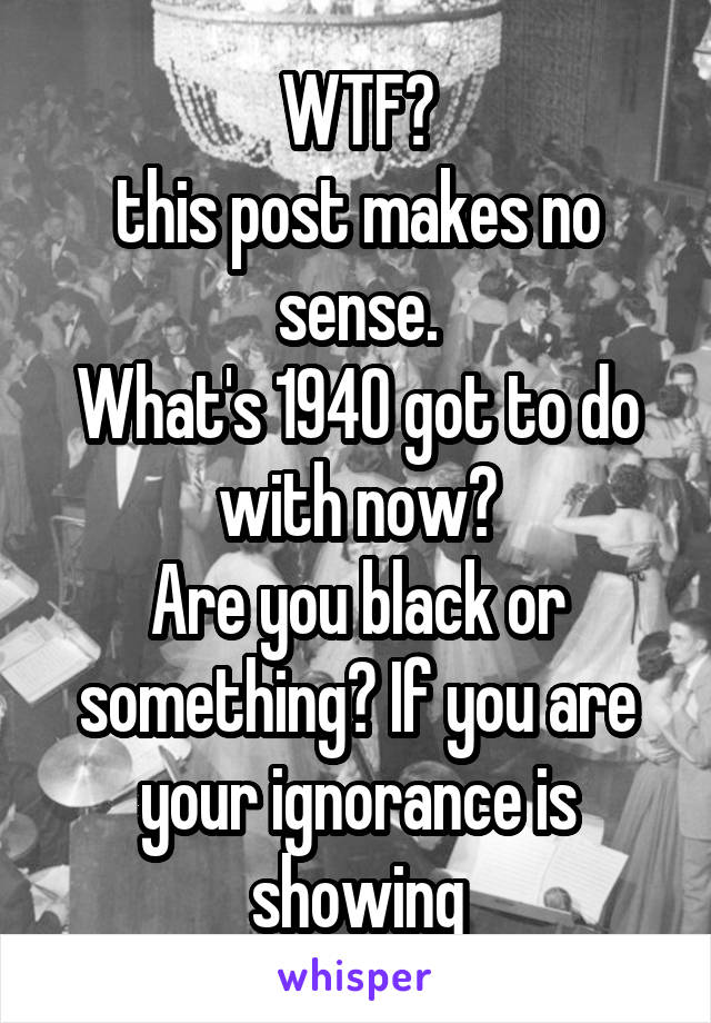 WTF?
this post makes no sense.
What's 1940 got to do with now?
Are you black or something? If you are your ignorance is showing