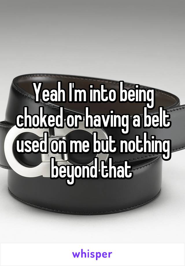 Yeah I'm into being choked or having a belt used on me but nothing beyond that 