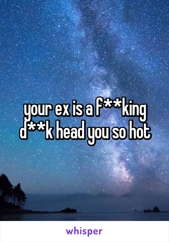 your ex is a f**king d**k head you so hot