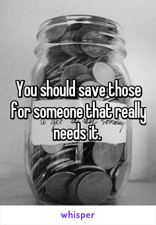 You should save those for someone that really needs it. 