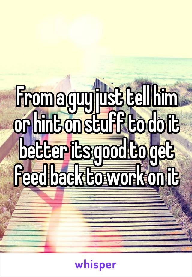 From a guy just tell him or hint on stuff to do it better its good to get feed back to work on it