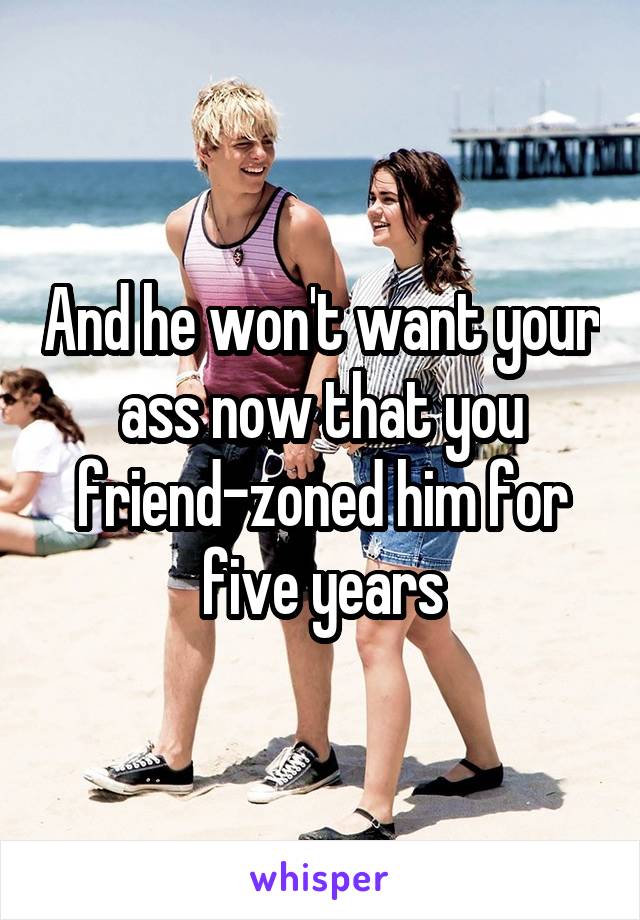 And he won't want your ass now that you friend-zoned him for five years