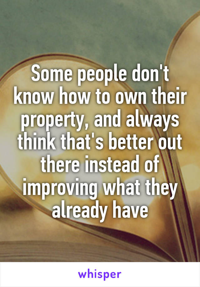 Some people don't know how to own their property, and always think that's better out there instead of improving what they already have
