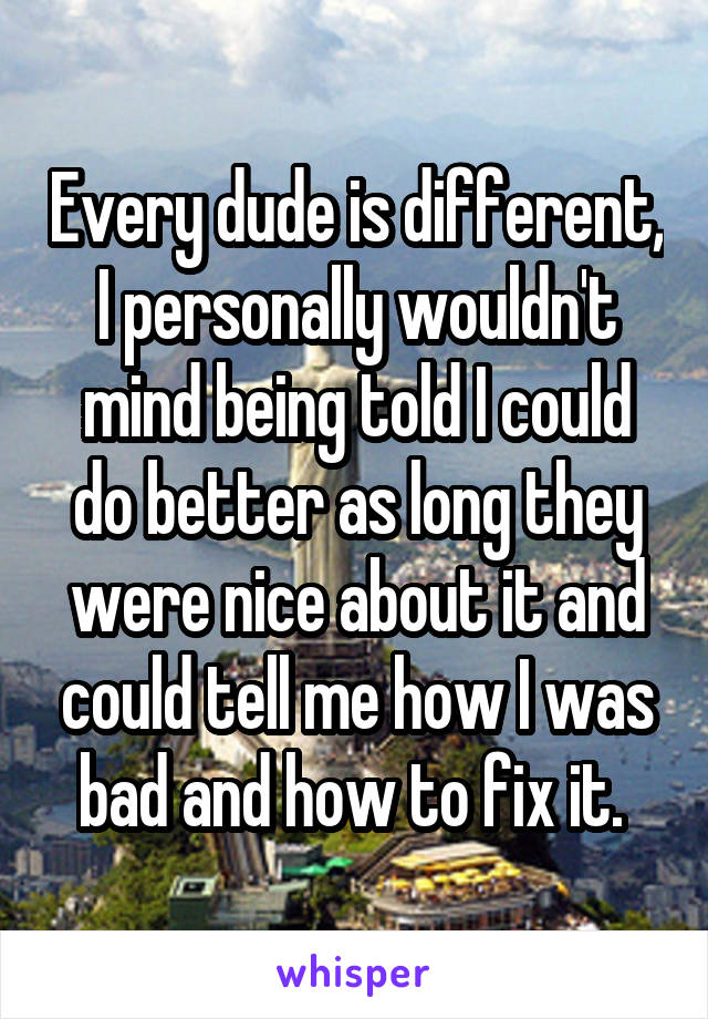 Every dude is different, I personally wouldn't mind being told I could do better as long they were nice about it and could tell me how I was bad and how to fix it. 
