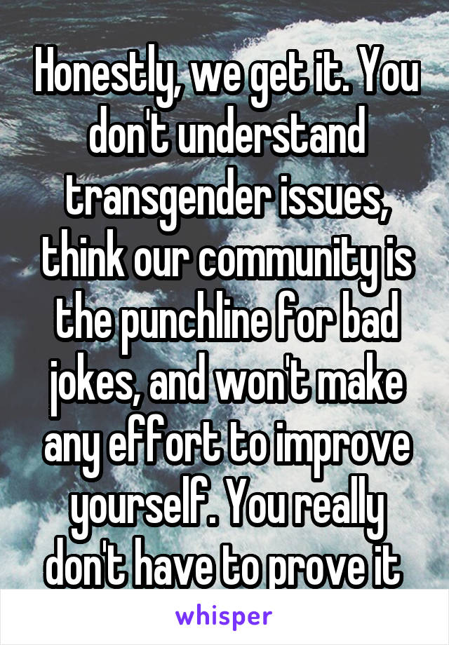 Honestly, we get it. You don't understand transgender issues, think our community is the punchline for bad jokes, and won't make any effort to improve yourself. You really don't have to prove it 