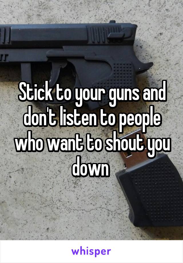 Stick to your guns and don't listen to people who want to shout you down 