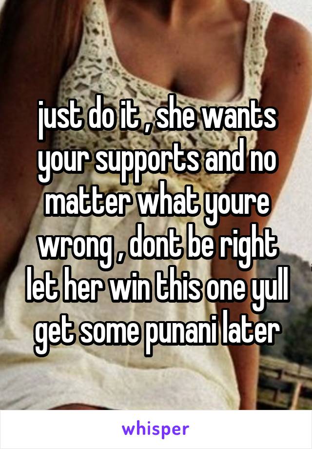 just do it , she wants your supports and no matter what youre wrong , dont be right let her win this one yull get some punani later