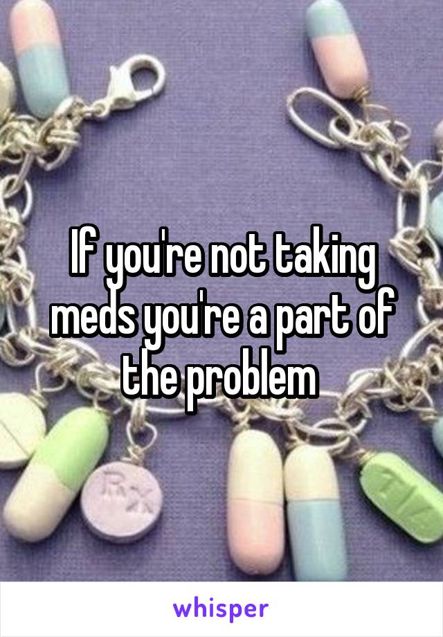 If you're not taking meds you're a part of the problem 