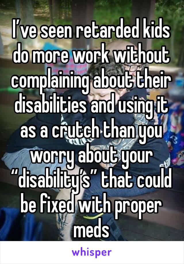 I’ve seen retarded kids do more work without complaining about their disabilities and using it as a crutch than you worry about your “disability’s” that could be fixed with proper meds