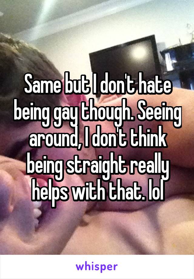 Same but I don't hate being gay though. Seeing around, I don't think being straight really helps with that. lol