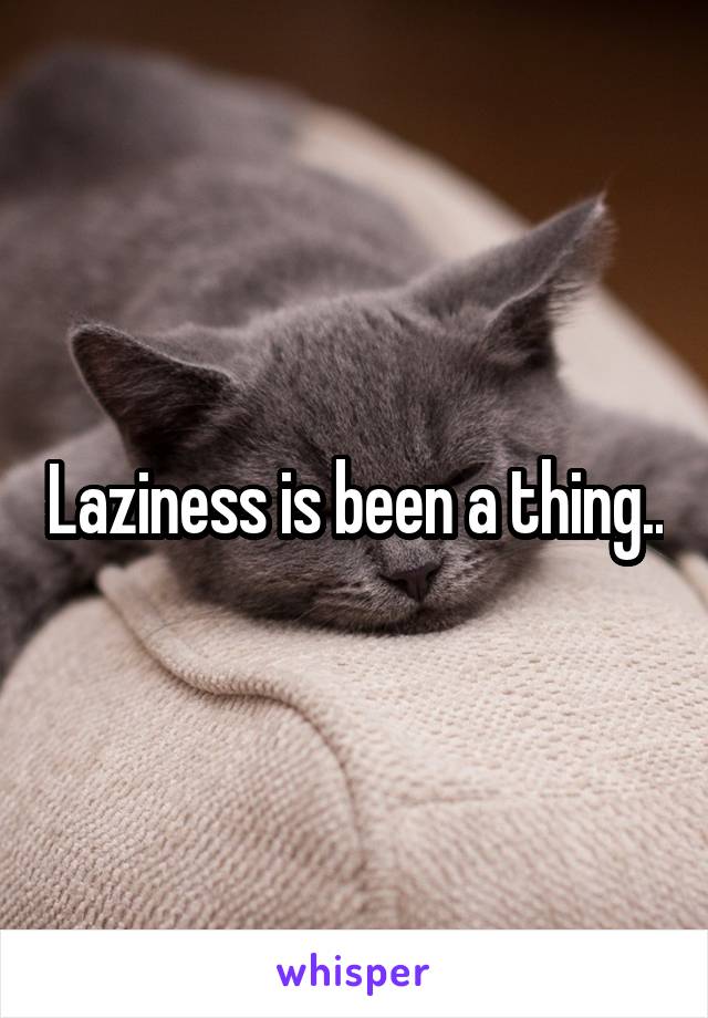 Laziness is been a thing..