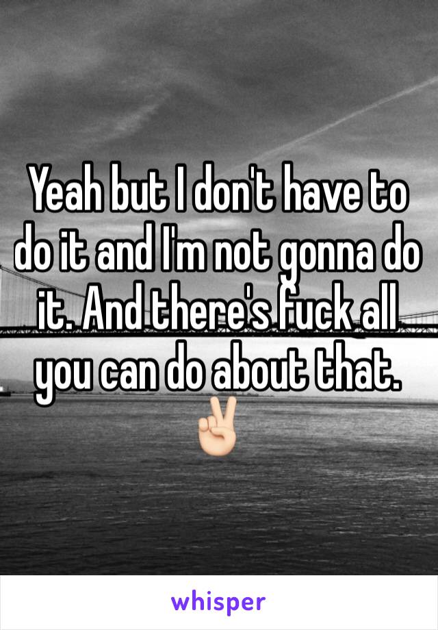 Yeah but I don't have to do it and I'm not gonna do it. And there's fuck all you can do about that. ✌🏻