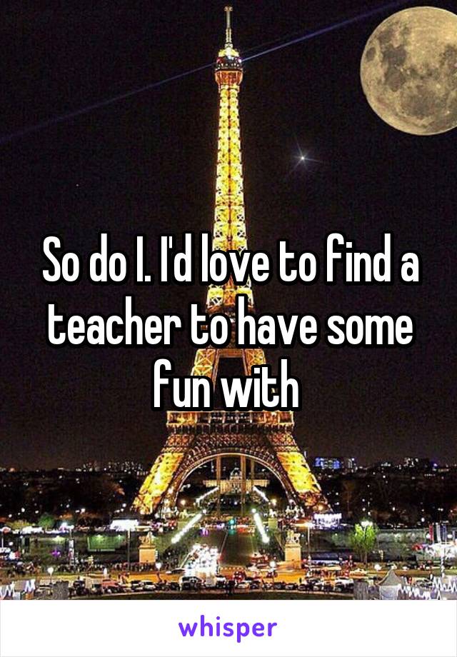 So do I. I'd love to find a teacher to have some fun with 