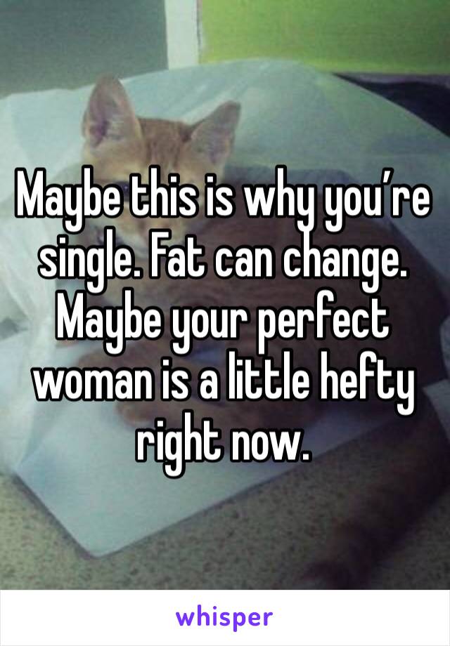 Maybe this is why you’re single. Fat can change. Maybe your perfect woman is a little hefty right now.