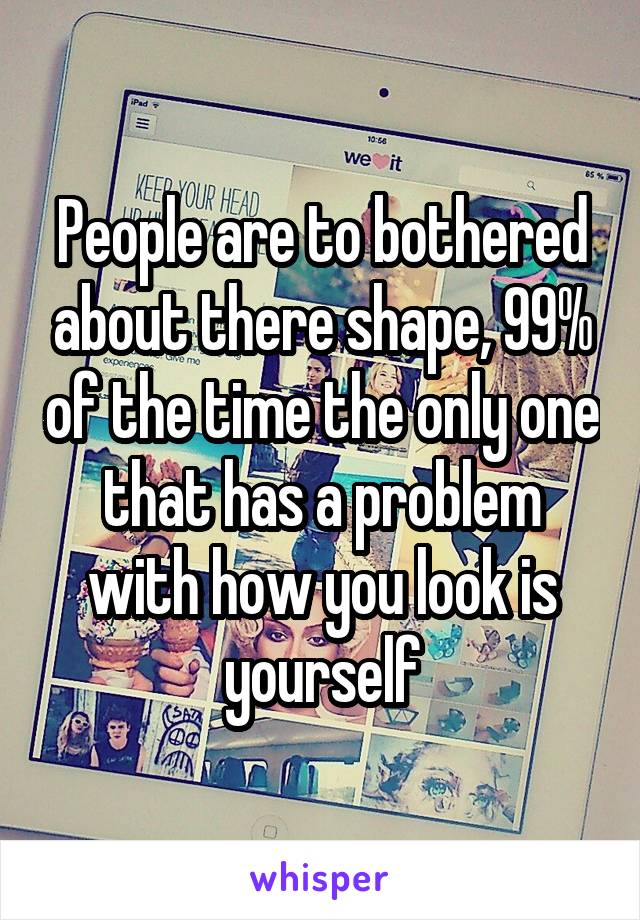 People are to bothered about there shape, 99% of the time the only one that has a problem with how you look is yourself