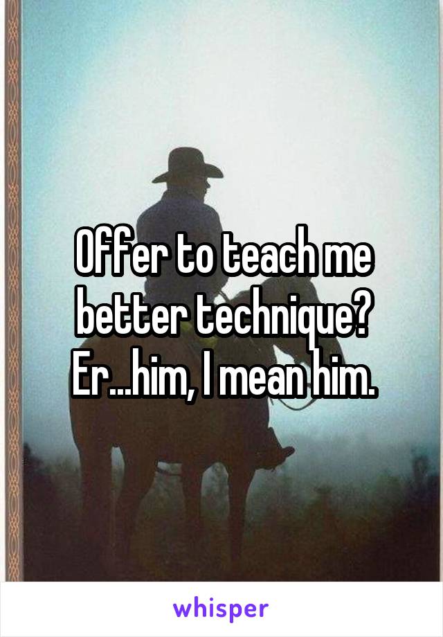 Offer to teach me better technique? Er...him, I mean him.