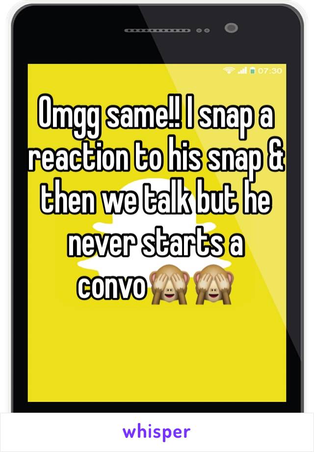 Omgg same!! I snap a reaction to his snap & then we talk but he never starts a convo🙈🙈