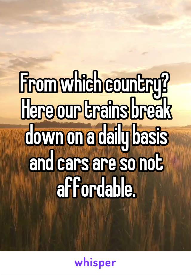 From which country? 
Here our trains break down on a daily basis and cars are so not affordable.